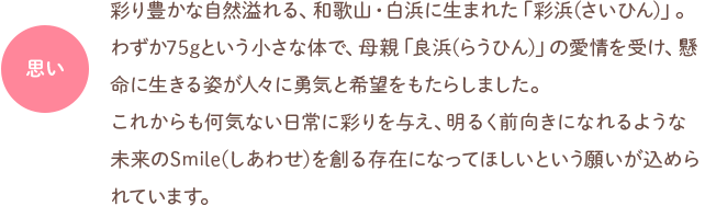 思い：彩り豊かな自然溢れる、和歌山・白浜に生まれた「彩浜（さいひん）」。わずか75グラムという小さな体で、母親「良浜（らうひん）」の愛情を受け、懸命に生きる姿が人々に勇気と希望をもたらしました。これからも何気ない日常に彩りを与え、明るく前向きになれるような未来のSmile（しあわせ）を創る存在になってほしいという願いが込められています。