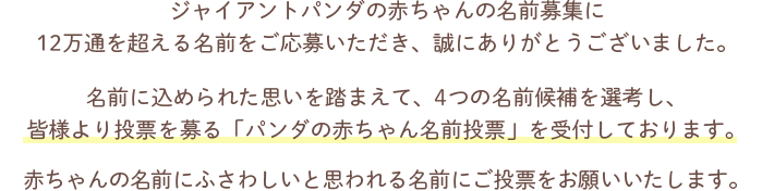 ジャイアントパンダの赤ちゃんの名前募集に12万通を超える名前をご応募いただき、誠にありがとうございました。名前に込められた思いを踏まえて、4つの名前候補を選考し、皆様より投票を募る「パンダの赤ちゃん名前投票」を受付しております。赤ちゃんの名前にふさわしいと思われる名前にご投票をお願いいたします。