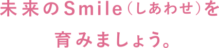 未来のSmile（しあわせ）を育みましょう。