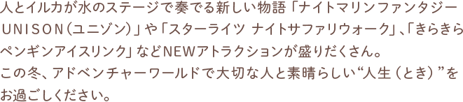 人とイルカが水のステージで奏でる新しい物語「ナイトマリンファンタジーUNISON（ユニゾン）」や「スターライツ ナイトサファリウォーク」、「きらきらペンギンアイスリンク」などNEWアトラクションが盛りだくさん。この冬、アドベンチャーワールドで大切な人と素晴らしい“人生（とき）”をお過ごしください。